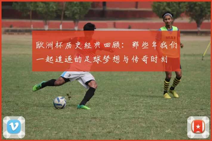 欧洲杯历史经典回顾：那些年我们一起追逐的足球梦想与传奇时刻