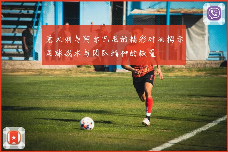 意大利与阿尔巴尼的精彩对决揭示足球战术与团队精神的较量