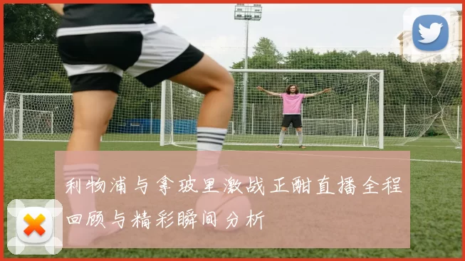 利物浦与拿玻里激战正酣直播全程回顾与精彩瞬间分析