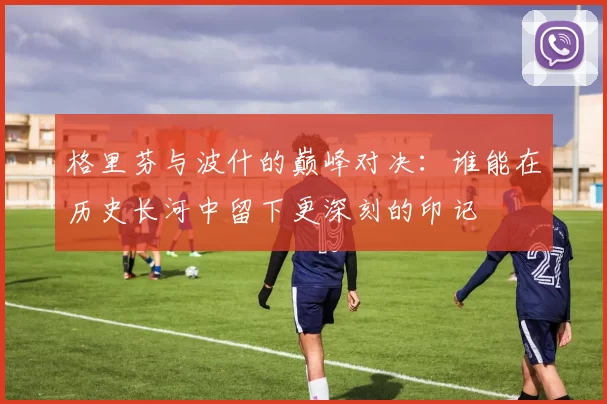 格里芬与波什的巅峰对决：谁能在历史长河中留下更深刻的印记