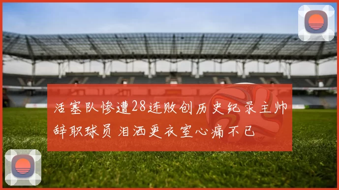 活塞队惨遭28连败创历史纪录主帅辞职球员泪洒更衣室心痛不已