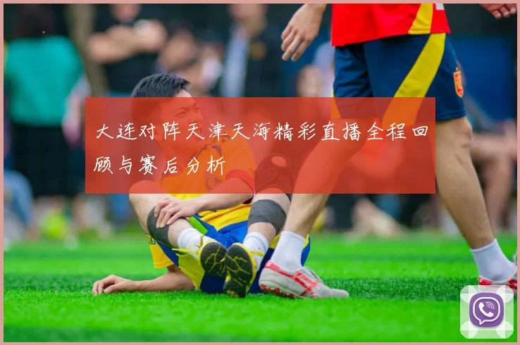 大连对阵天津天海精彩直播全程回顾与赛后分析