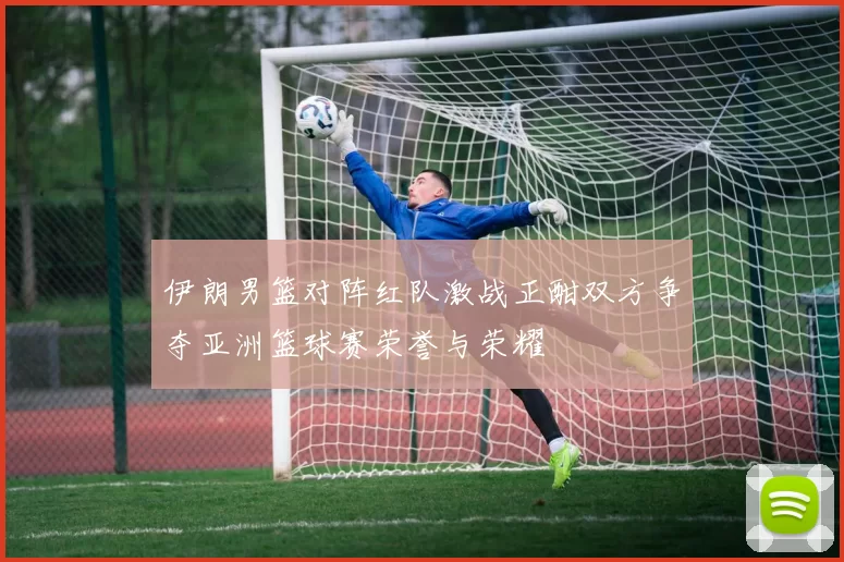 伊朗男篮对阵红队激战正酣双方争夺亚洲篮球赛荣誉与荣耀