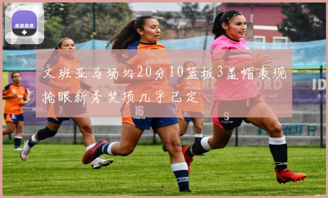 文班亚马场均20分10篮板3盖帽表现抢眼新秀奖项几乎已定