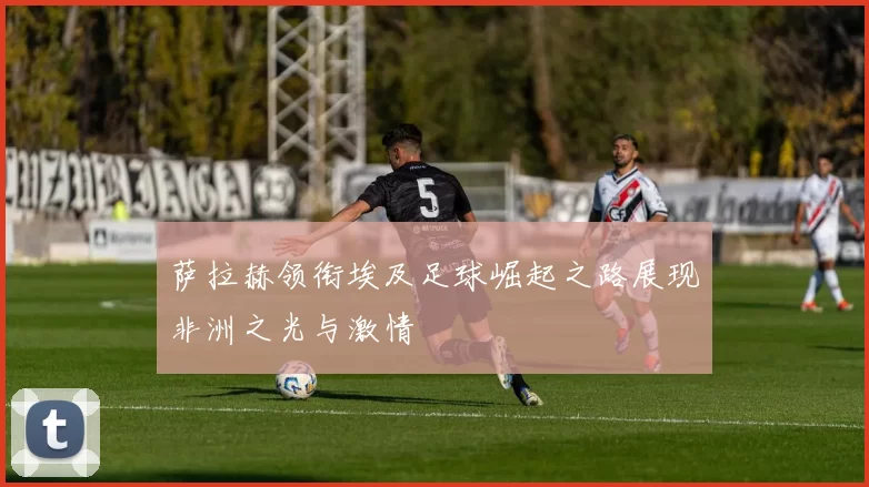 萨拉赫领衔埃及足球崛起之路展现非洲之光与激情